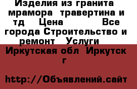 Изделия из гранита, мрамора, травертина и тд. › Цена ­ 1 000 - Все города Строительство и ремонт » Услуги   . Иркутская обл.,Иркутск г.